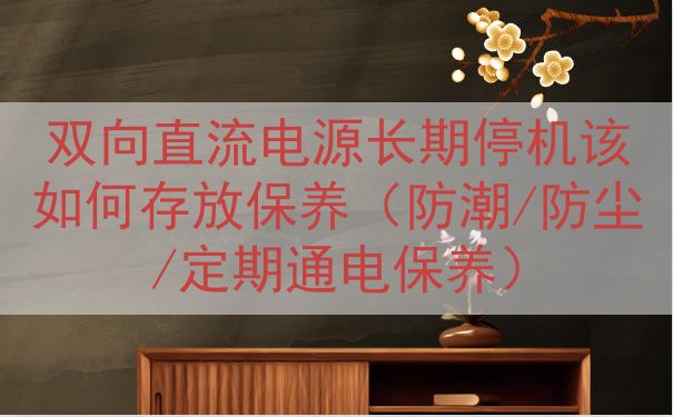 双向直流电源长期停机该如何存放保养（防潮/防尘/定期通电保养）