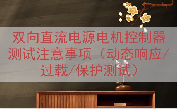 双向直流电源电机控制器测试注意事项（动态响应/过载/保护测试）
